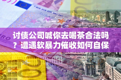 武汉讨债公司喊你去喝茶合法吗？遭遇软暴力催收如何自保？